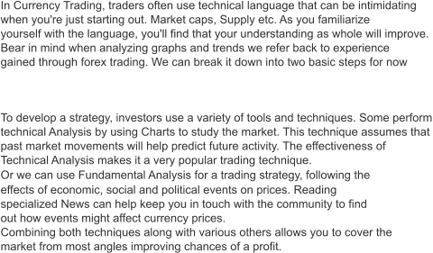 In Currency Trading, traders often use technical language that can be intimidating  when you're just starting out. Market caps, Supply etc. As you familiarize  yourself with the language, you'll find that your understanding as whole will improve. Bear in mind when analyzing graphs and trends we refer back to experience  gained through forex trading. We can break it down into two basic steps for now   To develop a strategy, investors use a variety of tools and techniques. Some perform technical Analysis by using Charts to study the market. This technique assumes that  past market movements will help predict future activity. The effectiveness of  Technical Analysis makes it a very popular trading technique. Or we can use Fundamental Analysis for a trading strategy, following the  effects of economic, social and political events on prices. Reading  specialized News can help keep you in touch with the community to find  out how events might affect currency prices. Combining both techniques along with various others allows you to cover the market from most angles improving chances of a profit.