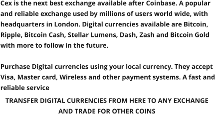 TRANSFER DIGITAL CURRENCIES FROM HERE TO ANY EXCHANGE  AND TRADE FOR OTHER COINS  Cex is the next best exchange available after Coinbase. A popular  and reliable exchange used by millions of users world wide, with headquarters in London. Digital currencies available are Bitcoin, Ripple, Bitcoin Cash, Stellar Lumens, Dash, Zash and Bitcoin Gold with more to follow in the future.  Purchase Digital currencies using your local currency. They accept Visa, Master card, Wireless and other payment systems. A fast and reliable service
